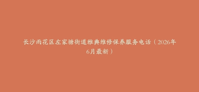 长沙雨花区左家塘街道雅典维修保养服务电话（2026年6月最新）