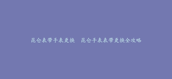 昆仑表带手表更换–昆仑手表表带更换全攻略