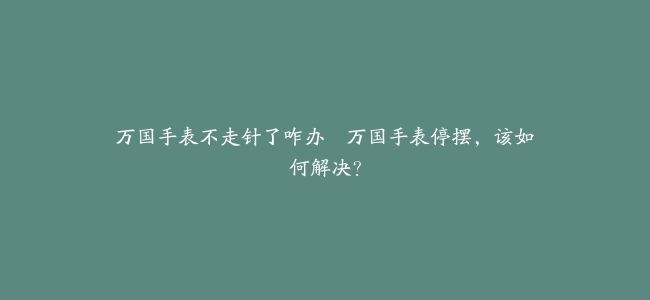 万国手表不走针了咋办–万国手表停摆，该如何解决？