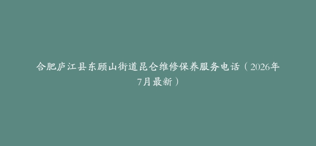 合肥庐江县东顾山街道昆仑维修保养服务电话（2026年7月最新）