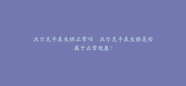 沃尔克手表生锈正常吗–沃尔克手表生锈是否属于正常现象？