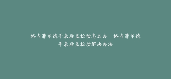 格内菲尔德手表后盖松动怎么办–格内菲尔德手表后盖松动解决办法