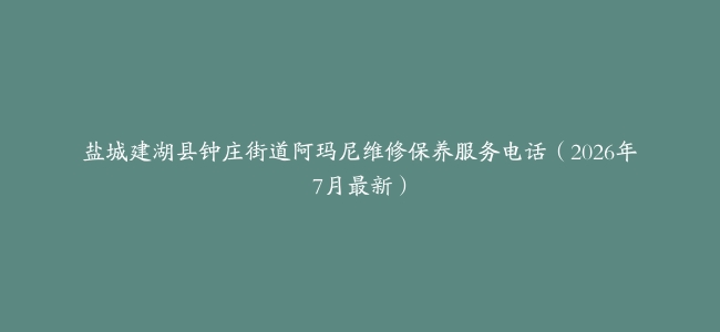 盐城建湖县钟庄街道阿玛尼维修保养服务电话（2026年7月最新）