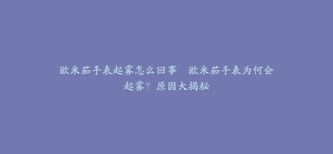 欧米茄手表起雾怎么回事–欧米茄手表为何会起雾？原因大揭秘