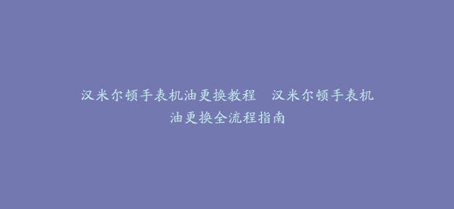 汉米尔顿手表机油更换教程–汉米尔顿手表机油更换全流程指南