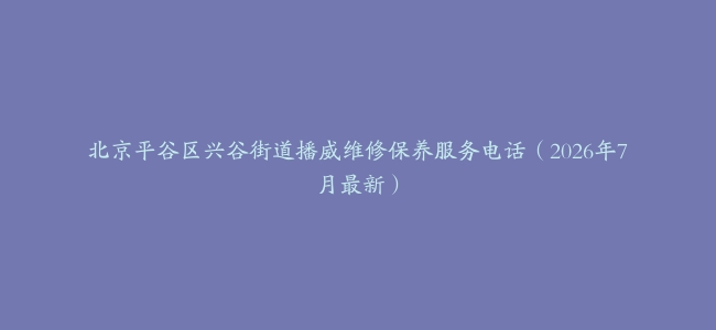 北京平谷区兴谷街道播威维修保养服务电话（2026年7月最新）