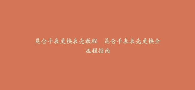 昆仑手表更换表壳教程–昆仑手表表壳更换全流程指南