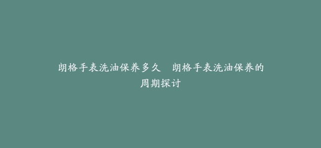 朗格手表洗油保养多久–朗格手表洗油保养的周期探讨