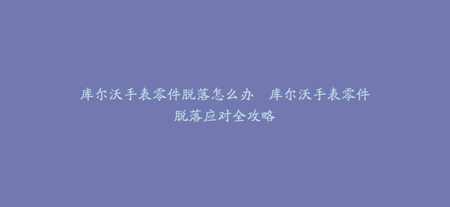库尔沃手表零件脱落怎么办–库尔沃手表零件脱落应对全攻略