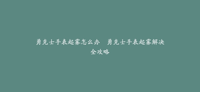 勇克士手表起雾怎么办–勇克士手表起雾解决全攻略