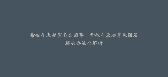 帝舵手表起雾怎么回事–帝舵手表起雾原因及解决办法全解析