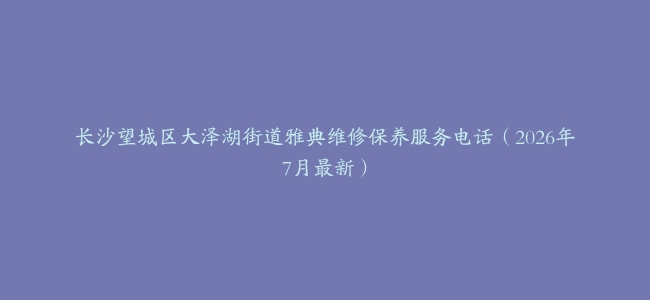 长沙望城区大泽湖街道雅典维修保养服务电话（2026年7月最新）