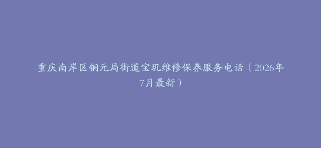 重庆南岸区铜元局街道宝玑维修保养服务电话（2026年7月最新）