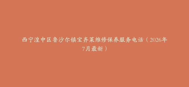 西宁湟中区鲁沙尔镇宝齐莱维修保养服务电话（2026年7月最新）