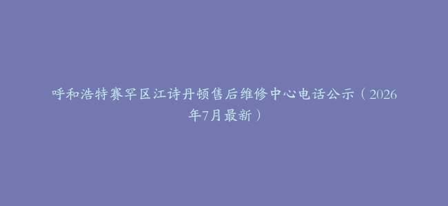 呼和浩特赛罕区江诗丹顿售后维修中心电话公示（2026年7月最新）
