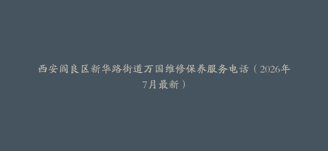西安阎良区新华路街道万国维修保养服务电话（2026年7月最新）