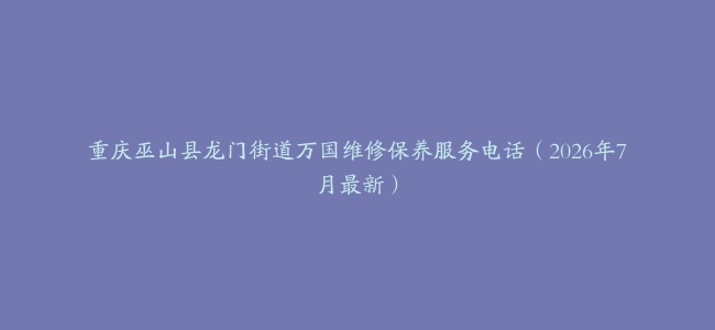 重庆巫山县龙门街道万国维修保养服务电话（2026年7月最新）