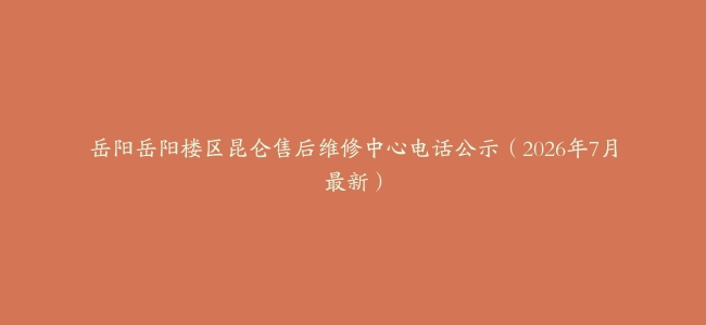 岳阳岳阳楼区昆仑售后维修中心电话公示（2026年7月最新）