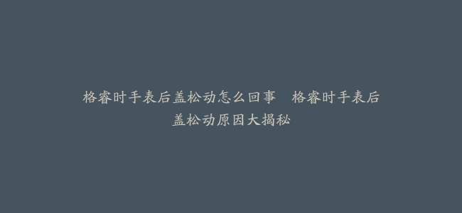 格睿时手表后盖松动怎么回事–格睿时手表后盖松动原因大揭秘