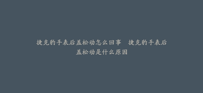捷克豹手表后盖松动怎么回事–捷克豹手表后盖松动是什么原因