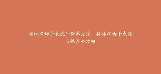 格林汉姆手表洗油保养方法–格林汉姆手表洗油保养全攻略