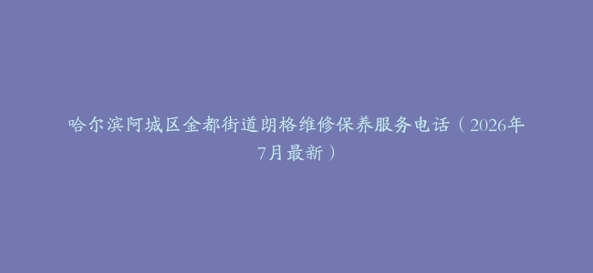 哈尔滨阿城区金都街道朗格维修保养服务电话（2026年7月最新）