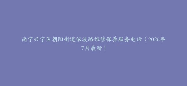 南宁兴宁区朝阳街道依波路维修保养服务电话（2026年7月最新）