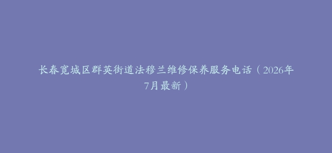 长春宽城区群英街道法穆兰维修保养服务电话（2026年7月最新）