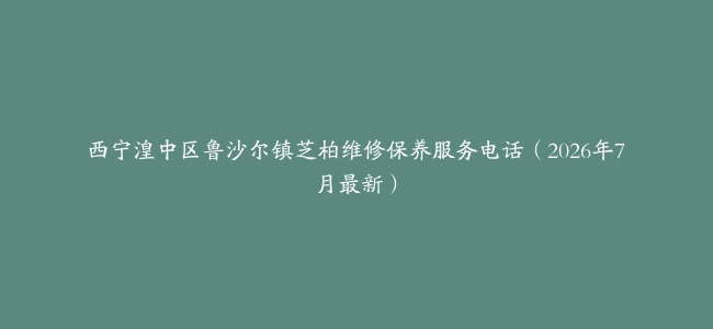 西宁湟中区鲁沙尔镇芝柏维修保养服务电话（2026年7月最新）