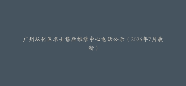 广州从化区名士售后维修中心电话公示（2026年7月最新）