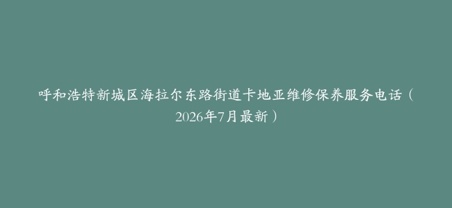 呼和浩特新城区海拉尔东路街道卡地亚维修保养服务电话（2026年7月最新）