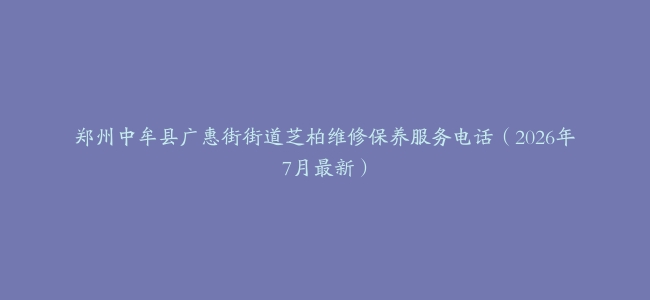 郑州中牟县广惠街街道芝柏维修保养服务电话（2026年7月最新）