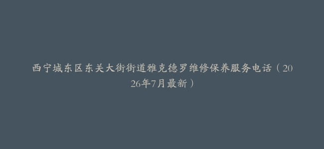 西宁城东区东关大街街道雅克德罗维修保养服务电话（2026年7月最新）