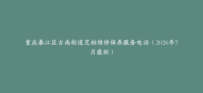 重庆綦江区古南街道芝柏维修保养服务电话（2026年7月最新）