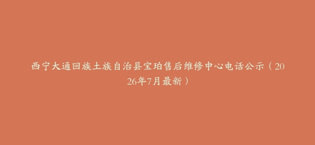 西宁大通回族土族自治县宝珀售后维修中心电话公示（2026年7月最新）
