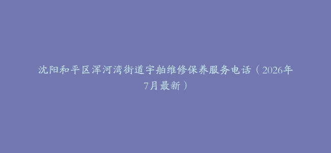 沈阳和平区浑河湾街道宇舶维修保养服务电话（2026年7月最新）