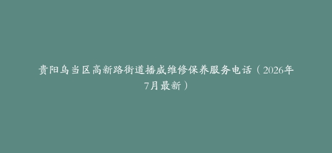 贵阳乌当区高新路街道播威维修保养服务电话（2026年7月最新）