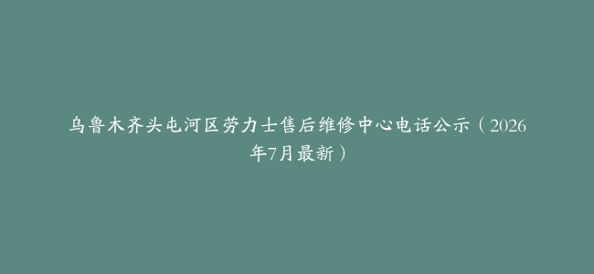 乌鲁木齐头屯河区劳力士售后维修中心电话公示（2026年7月最新）