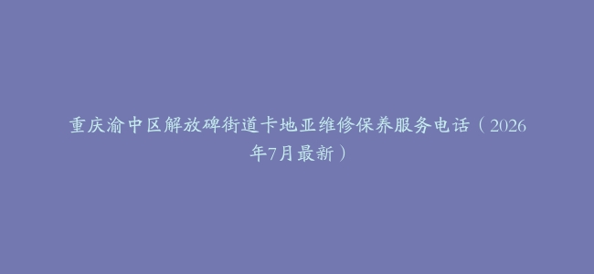 重庆渝中区解放碑街道卡地亚维修保养服务电话（2026年7月最新）