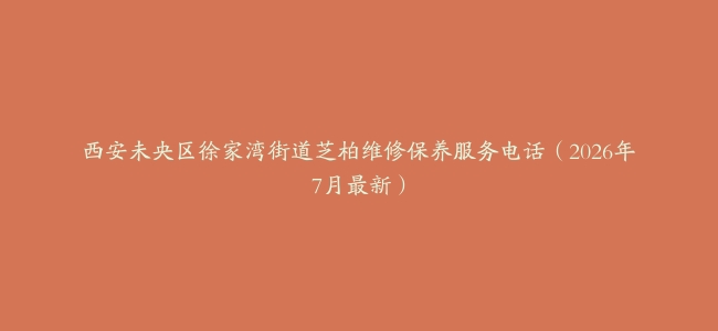 西安未央区徐家湾街道芝柏维修保养服务电话（2026年7月最新）