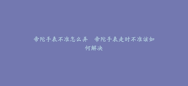 帝陀手表不准怎么弄–帝陀手表走时不准该如何解决
