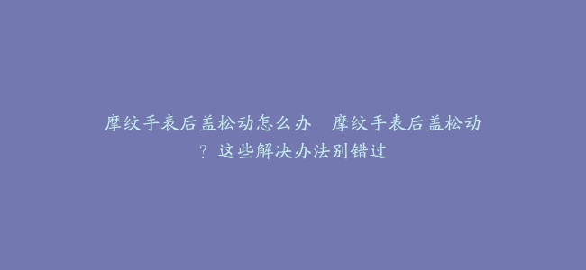 摩纹手表后盖松动怎么办–摩纹手表后盖松动？这些解决办法别错过
