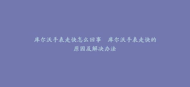 库尔沃手表走快怎么回事–库尔沃手表走快的原因及解决办法