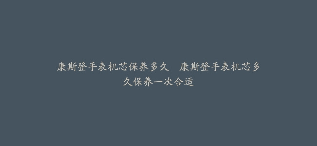 康斯登手表机芯保养多久–康斯登手表机芯多久保养一次合适