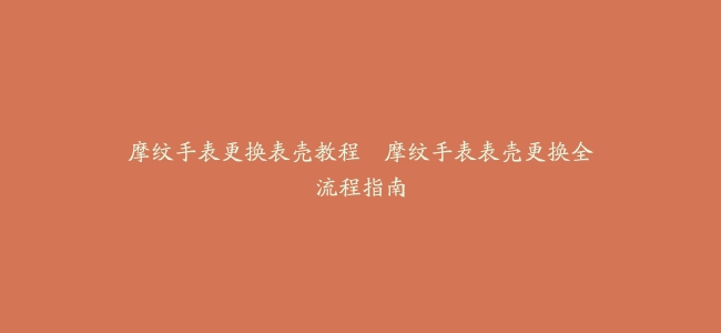 摩纹手表更换表壳教程–摩纹手表表壳更换全流程指南