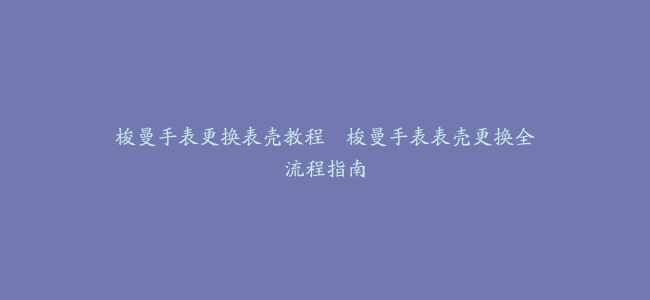 梭曼手表更换表壳教程–梭曼手表表壳更换全流程指南