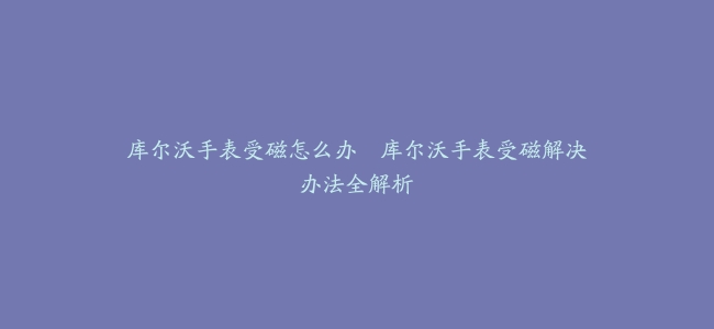 库尔沃手表受磁怎么办–库尔沃手表受磁解决办法全解析