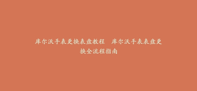 库尔沃手表更换表盘教程–库尔沃手表表盘更换全流程指南