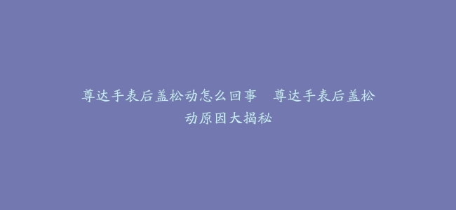 尊达手表后盖松动怎么回事–尊达手表后盖松动原因大揭秘