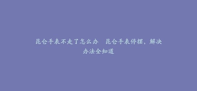 昆仑手表不走了怎么办–昆仑手表停摆，解决办法全知道